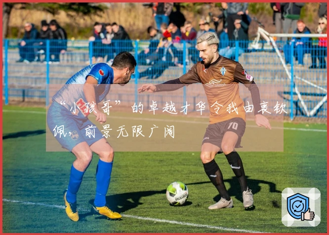 “小孩哥”的卓越才华令我由衷钦佩，前景无限广阔