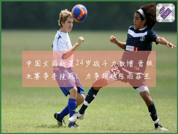 中国女羽新星24岁战斗力激增 晋级决赛争夺桂冠：力争超越陈雨菲王祉怡