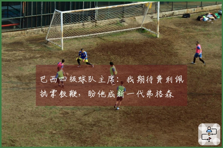 巴西四级球队主席：我期待费利佩执掌教鞭，盼他成新一代弗格森