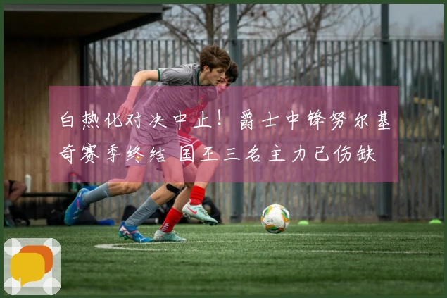 白热化对决中止！爵士中锋努尔基奇赛季终结 国王三名主力已伤缺