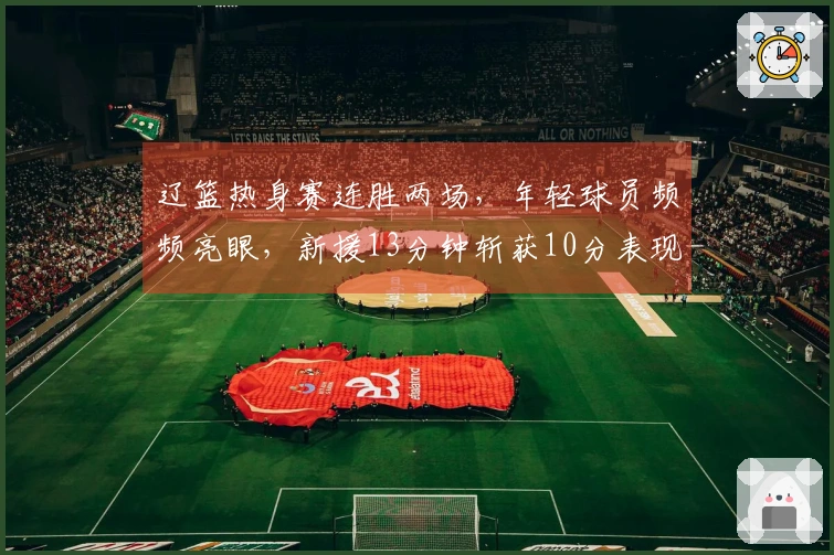 辽篮热身赛连胜两场，年轻球员频频亮眼，新援13分钟斩获10分表现出色