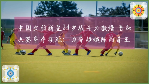 中国女羽新星24岁战斗力激增 晋级决赛争夺桂冠：力争超越陈雨菲王祉怡