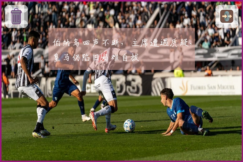 伯纳乌回声不断，主席遭遇质疑，皇马仍陷旧局难自拔