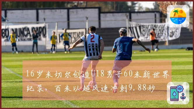 16岁米切尔创造U18男子60米新世界纪录，百米以超风速冲刺9.88秒