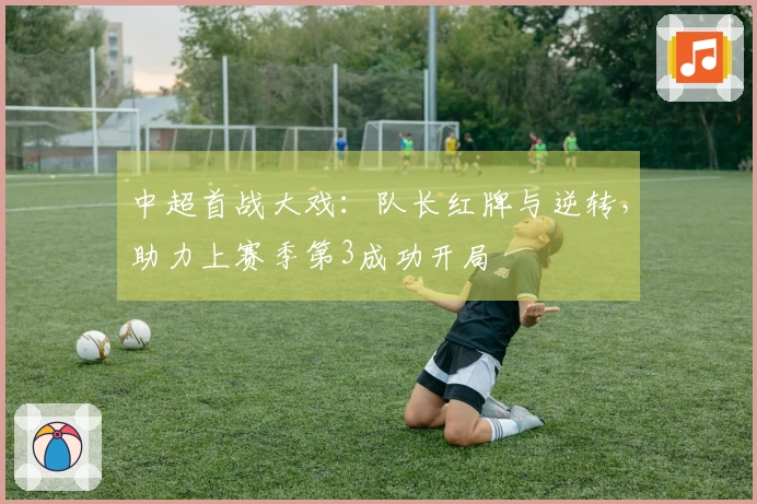 中超首战大戏：队长红牌与逆转，助力上赛季第3成功开局