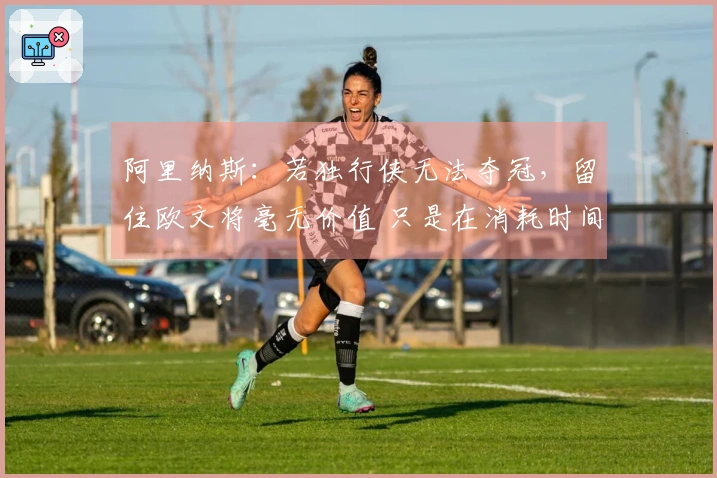 阿里纳斯：若独行侠无法夺冠，留住欧文将毫无价值 只是在消耗时间