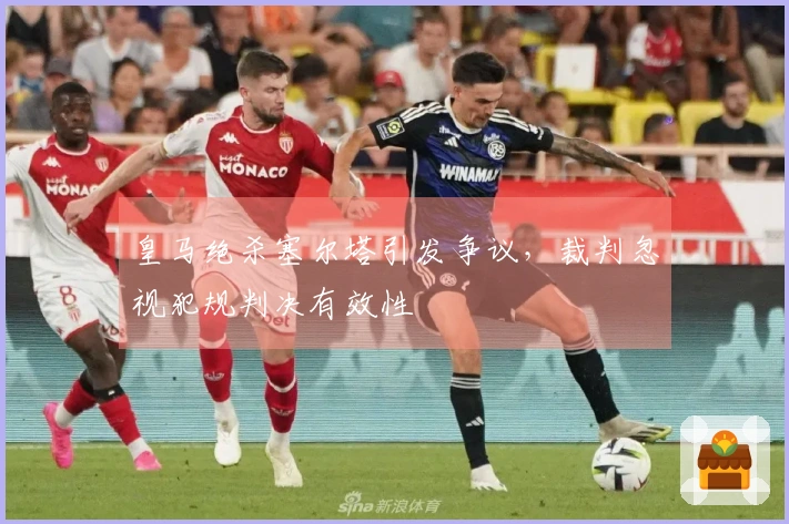 皇马绝杀塞尔塔引发争议，裁判忽视犯规判决有效性