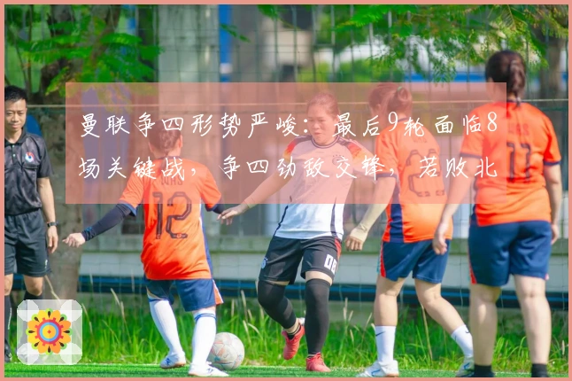 曼联争四形势严峻：最后9轮面临8场关键战，争四劲敌交锋，若败北或失欧冠资格