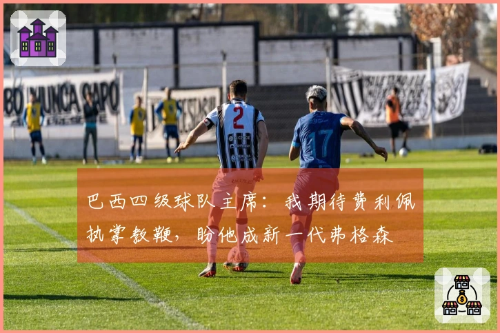 巴西四级球队主席：我期待费利佩执掌教鞭，盼他成新一代弗格森
