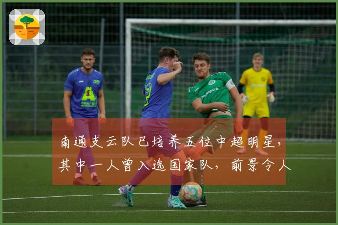 南通支云队已培养五位中超明星,其中一人曾入选国家队,前景令人瞩目
