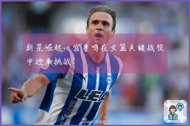 新星崛起，宫鲁鸣在女篮关键战役中迎来挑战！